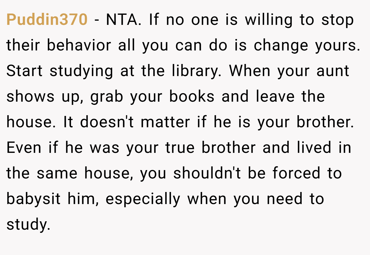 Puddin370 − NTA. If no one is willing to stop their behavior all you can do is change yours. Start studying at the library. When your aunt shows up, grab your books and leave the house. It doesn't matter if he is your brother. Even if he was your true brother and lived in the same house, you shouldn't be forced to babysit him, especially when you need to study.