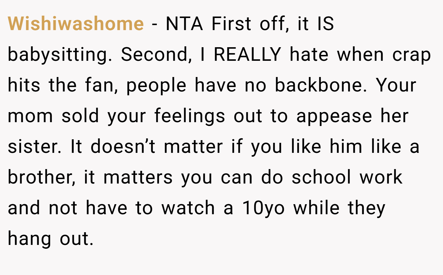 Wishiwashome − NTA First off, it IS babysitting. Second, I REALLY hate when crap hits the fan, people have no backbone. Your mom sold your feelings out to appease her sister. It doesn’t matter if you like him like a brother, it matters you can do school work and not have to watch a 10yo while they hang out.
