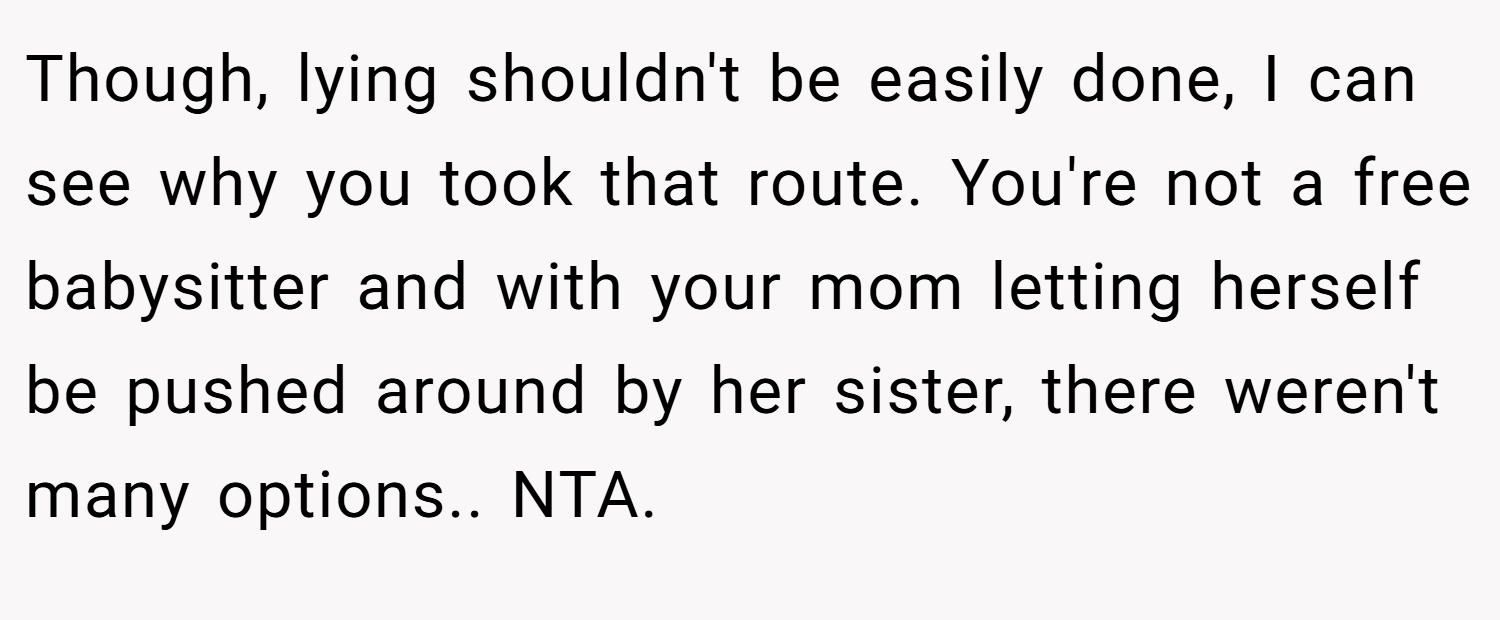 Though, lying shouldn't be easily done, I can see why you took that route. You're not a free babysitter and with your mom letting herself be pushed around by her sister, there weren't many options.. NTA.