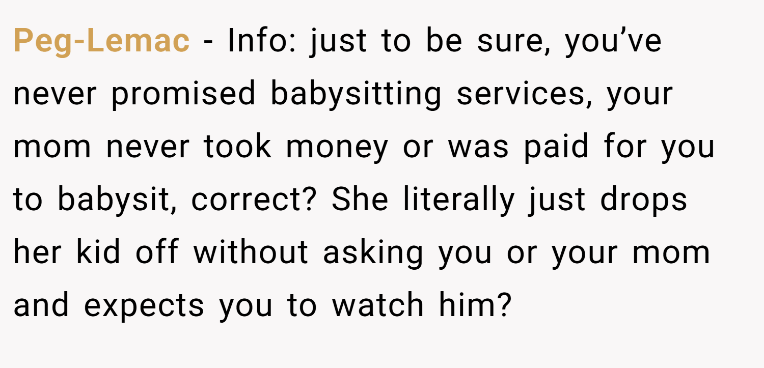 Peg-Lemac − Info: just to be sure, you’ve never promised babysitting services, your mom never took money or was paid for you to babysit, correct? She literally just drops her kid off without asking you or your mom and expects you to watch him?