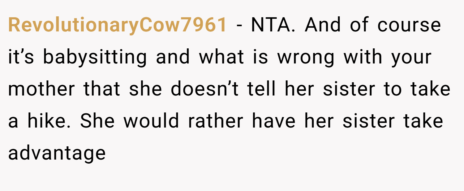 RevolutionaryCow7961 − NTA. And of course it’s babysitting and what is wrong with your mother that she doesn’t tell her sister to take a hike. She would rather have her sister take advantage