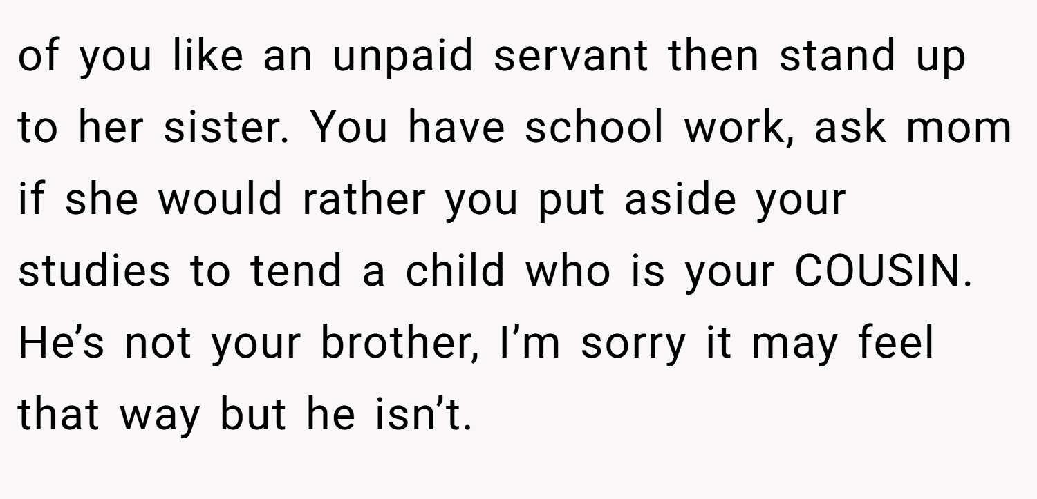 of you like an unpaid servant then stand up to her sister. You have school work, ask mom if she would rather you put aside your studies to tend a child who is your COUSIN. He’s not your brother, I’m sorry it may feel that way but he isn’t.