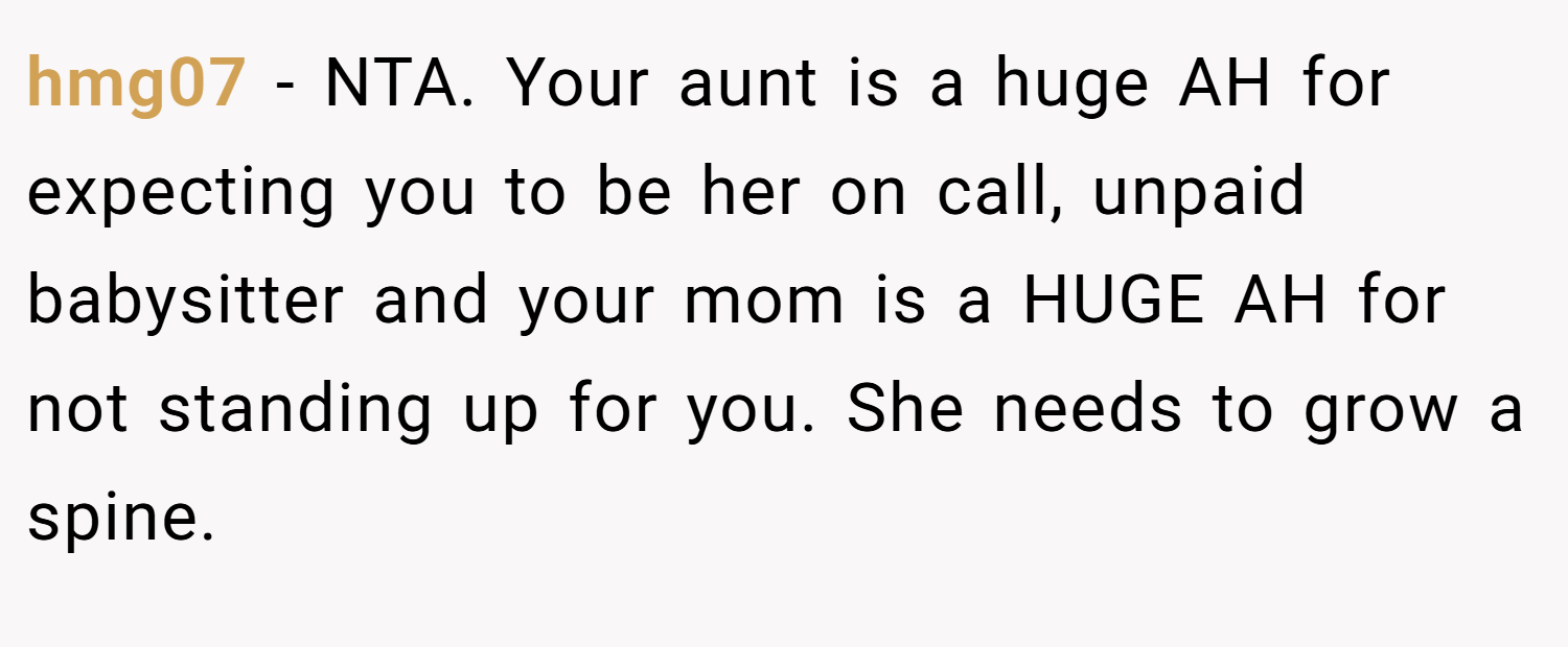 hmg07 − NTA. Your aunt is a huge AH for expecting you to be her on call, unpaid babysitter and your mom is a HUGE AH for not standing up for you. She needs to grow a spine.
