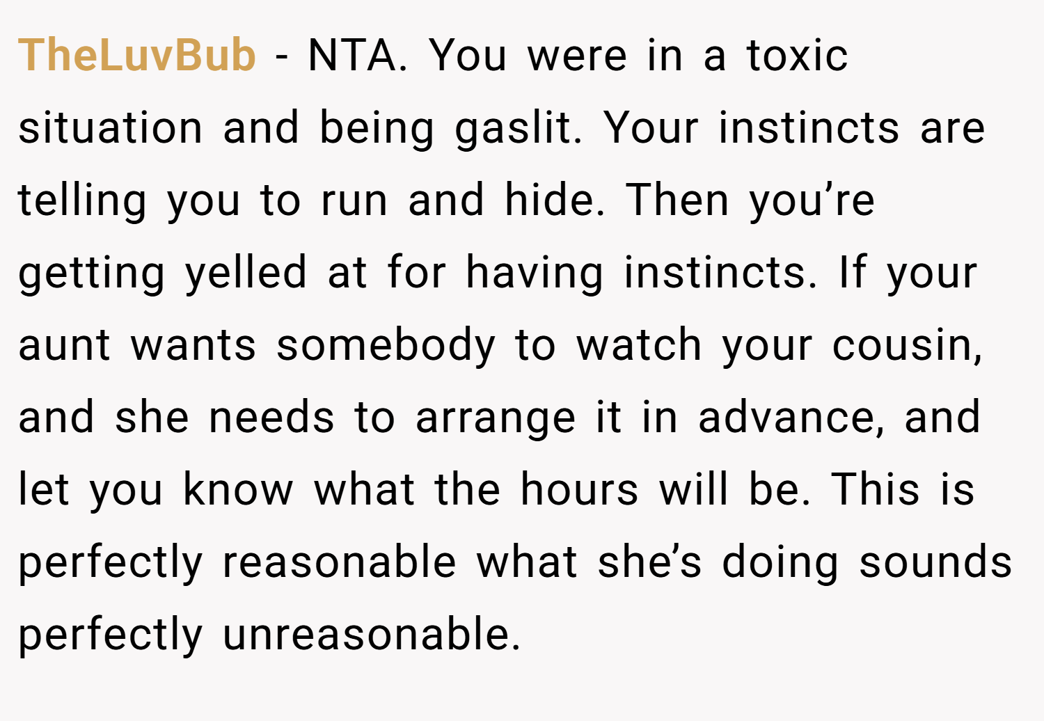 TheLuvBub − NTA. You were in a toxic situation and being gaslit. Your instincts are telling you to run and hide. Then you’re getting yelled at for having instincts. If your aunt wants somebody to watch your cousin, and she needs to arrange it in advance, and let you know what the hours will be. This is perfectly reasonable what she’s doing sounds perfectly unreasonable.