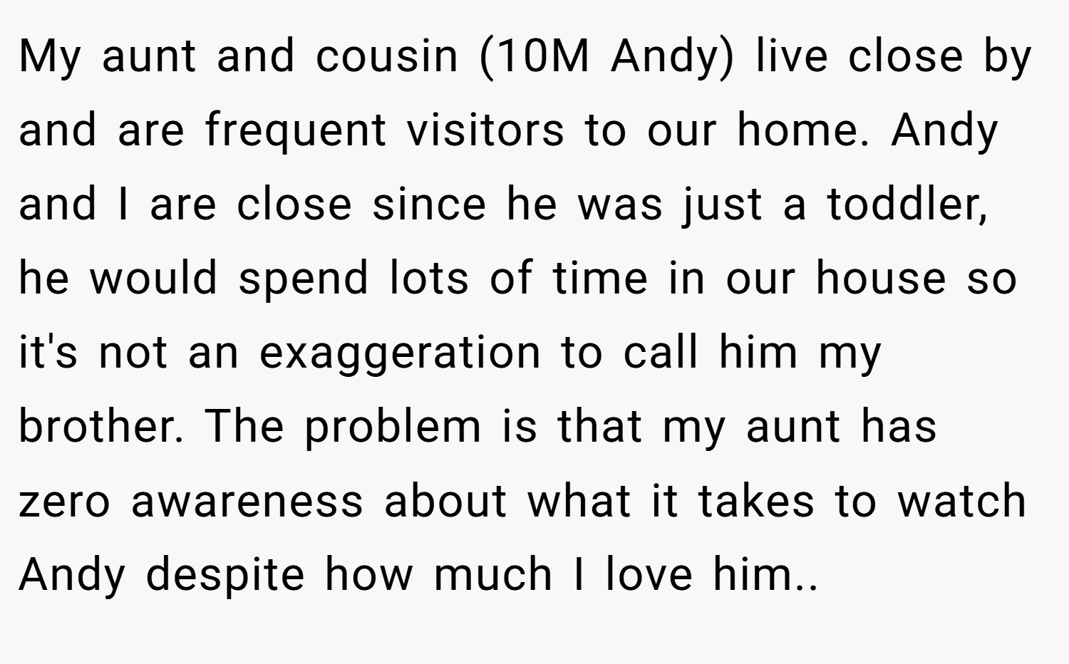 My aunt and cousin (10M Andy) live close by and are frequent visitors to our home. Andy and I are close since he was just a toddler, he would spend lots of time in our house so it's not an exaggeration to call him my brother. The problem is that my aunt has zero awareness about what it takes to watch Andy despite how much I love him.. ​