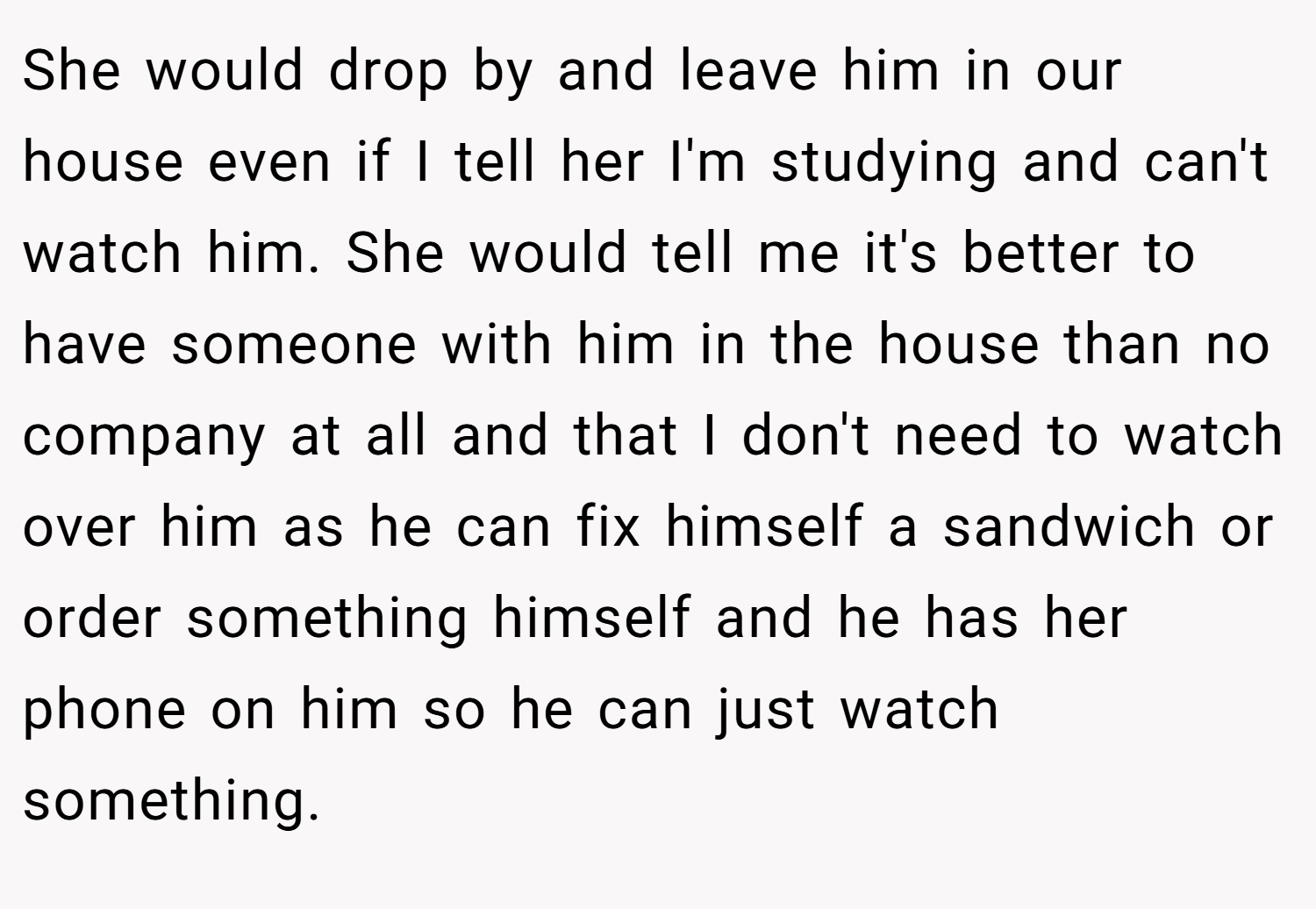 She would drop by and leave him in our house even if I tell her I'm studying and can't watch him. She would tell me it's better to have someone with him in the house than no company at all and that I don't need to watch over him as he can fix himself a sandwich or order something himself and he has her phone on him so he can just watch something.
