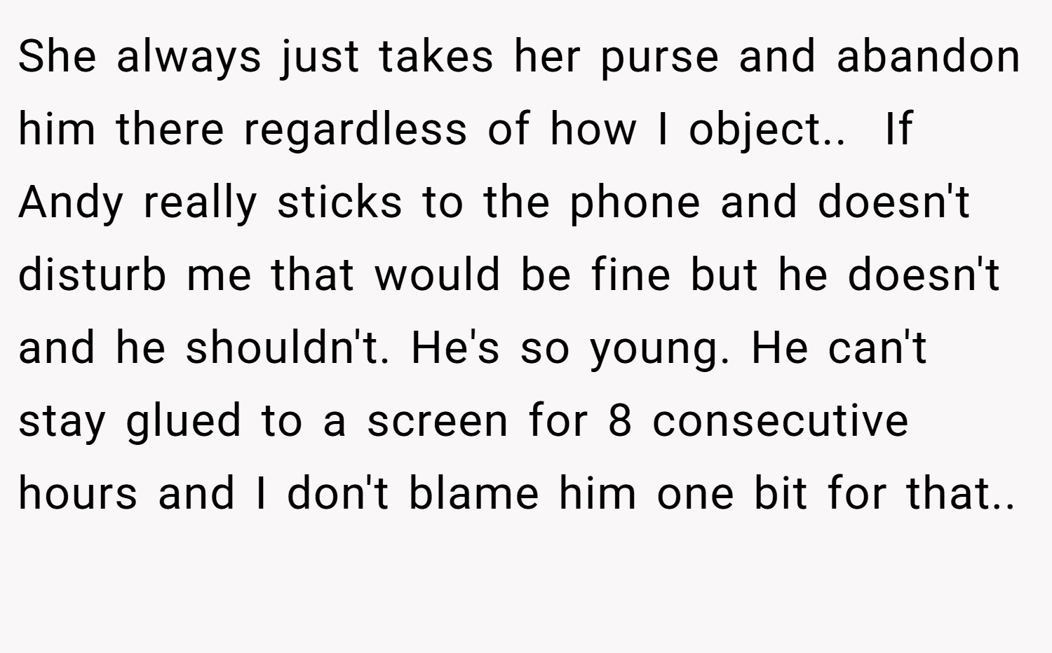 She always just takes her purse and abandon him there regardless of how I object.. ​ If Andy really sticks to the phone and doesn't disturb me that would be fine but he doesn't and he shouldn't. He's so young. He can't stay glued to a screen for 8 consecutive hours and I don't blame him one bit for that.. ​