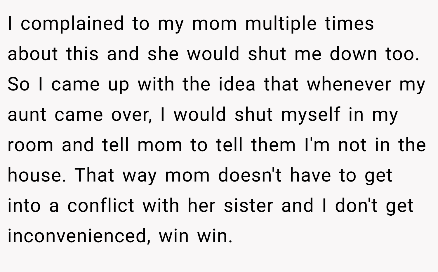 I complained to my mom multiple times about this and she would shut me down too. So I came up with the idea that whenever my aunt came over, I would shut myself in my room and tell mom to tell them I'm not in the house. That way mom doesn't have to get into a conflict with her sister and I don't get inconvenienced, win win.