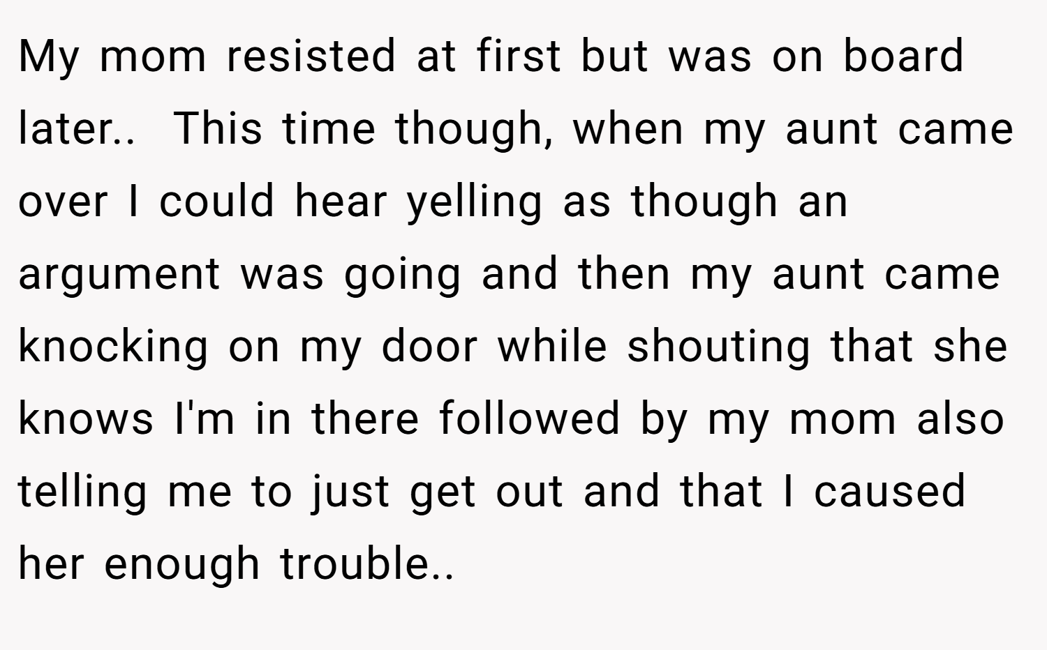 My mom resisted at first but was on board later.. ​ This time though, when my aunt came over I could hear yelling as though an argument was going and then my aunt came knocking on my door while shouting that she knows I'm in there followed by my mom also telling me to just get out and that I caused her enough trouble.. ​