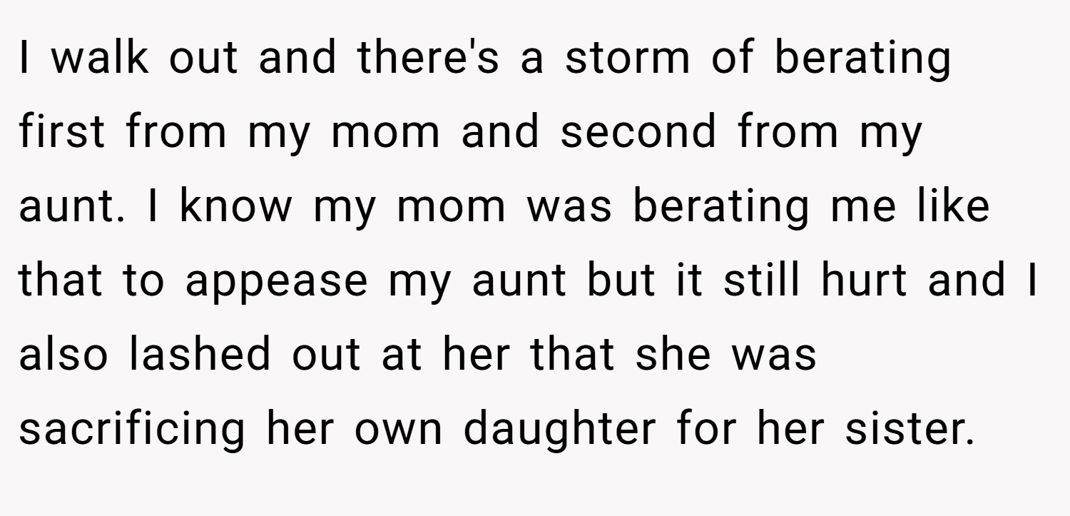 I walk out and there's a storm of berating first from my mom and second from my aunt. I know my mom was berating me like that to appease my aunt but it still hurt and I also lashed out at her that she was sacrificing her own daughter for her sister.