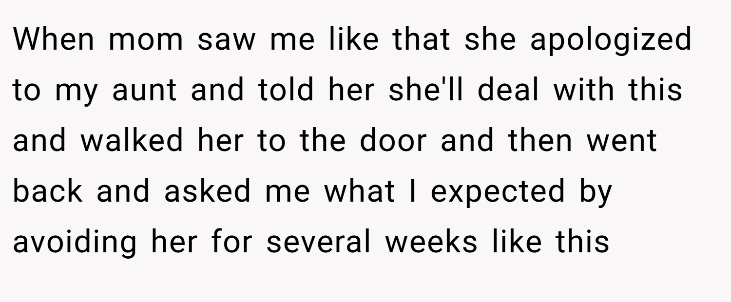 When mom saw me like that she apologized to my aunt and told her she'll deal with this and walked her to the door and then went back and asked me what I expected by avoiding her for several weeks like this