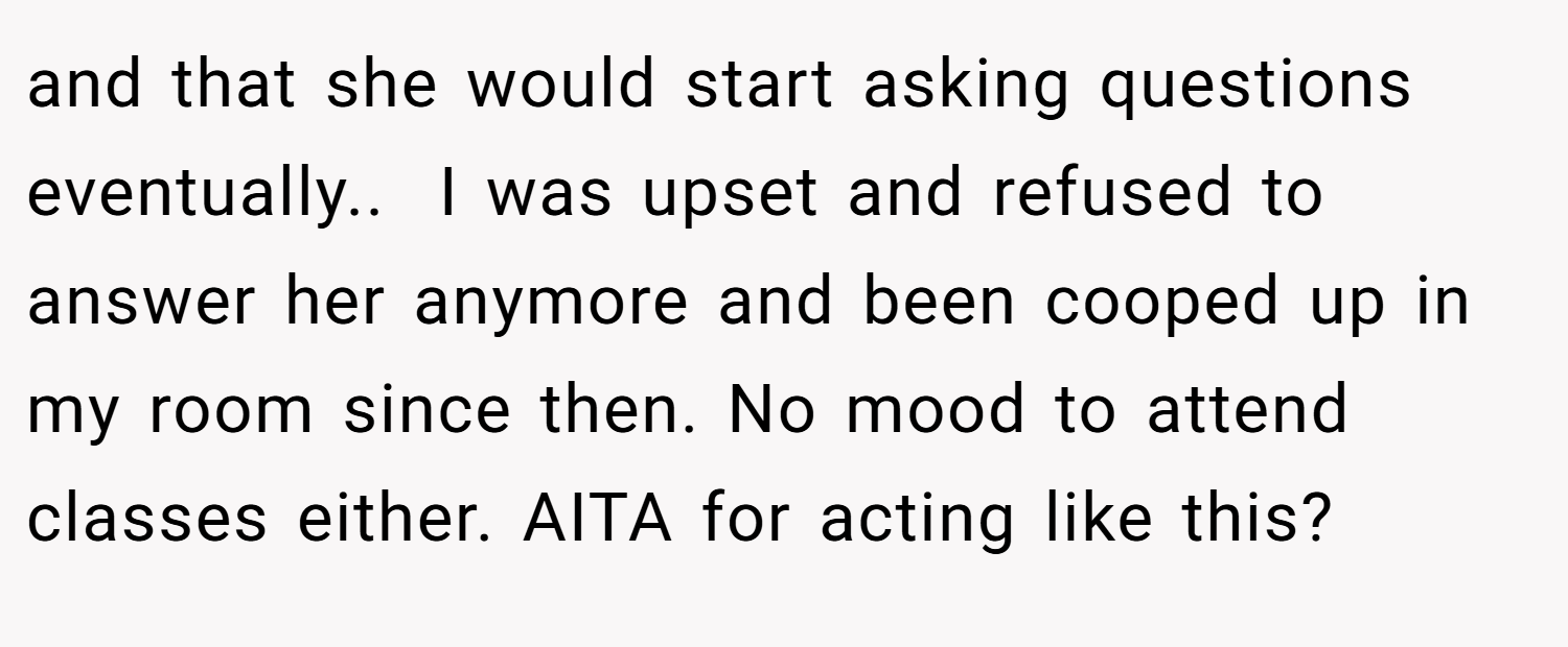 and that she would start asking questions eventually.. ​ I was upset and refused to answer her anymore and been cooped up in my room since then. No mood to attend classes either. AITA for acting like this?