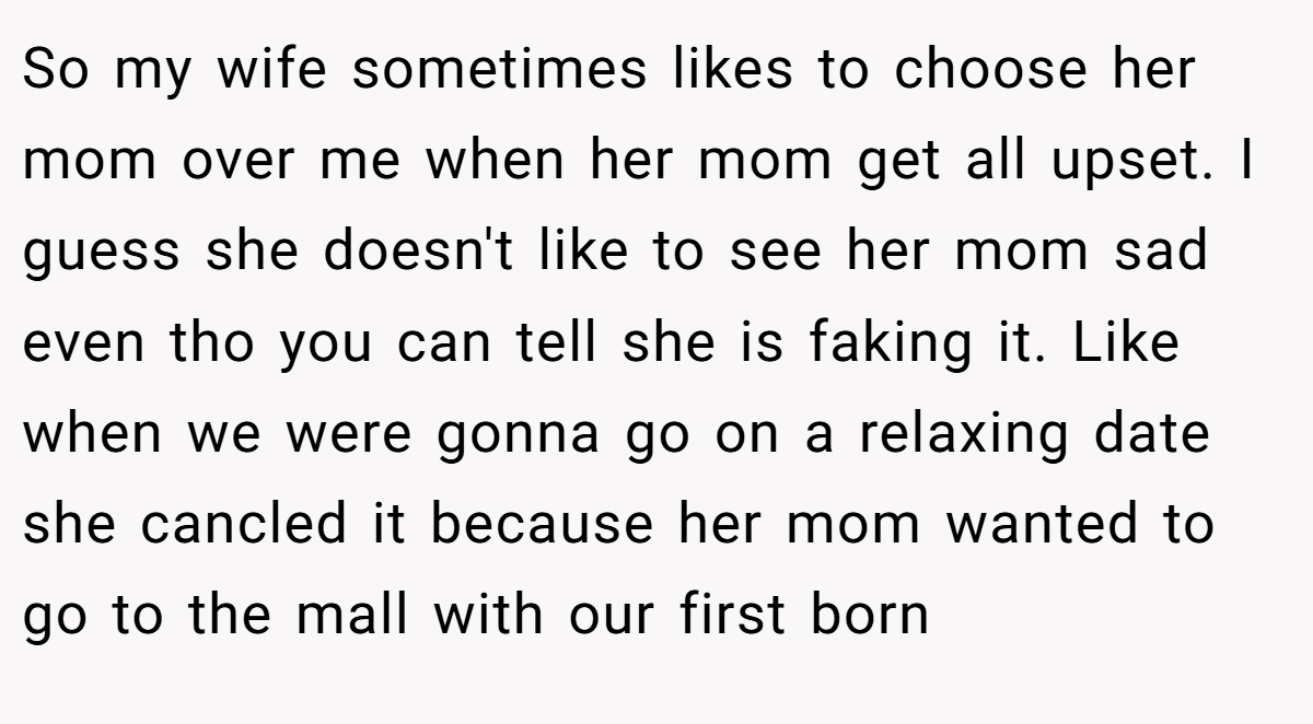 So my wife sometimes likes to choose her mom over me when her mom get all upset. I guess she doesn't like to see her mom sad even tho you can tell she is faking it. Like when we were gonna go on a relaxing date she cancled it because her mom wanted to go to the mall with our first born