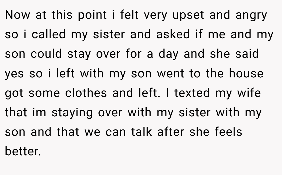 Now at this point i felt very upset and angry so i called my sister and asked if me and my son could stay over for a day and she said yes so i left with my son went to the house got some clothes and left. I texted my wife that im staying over with my sister with my son and that we can talk after she feels better.
