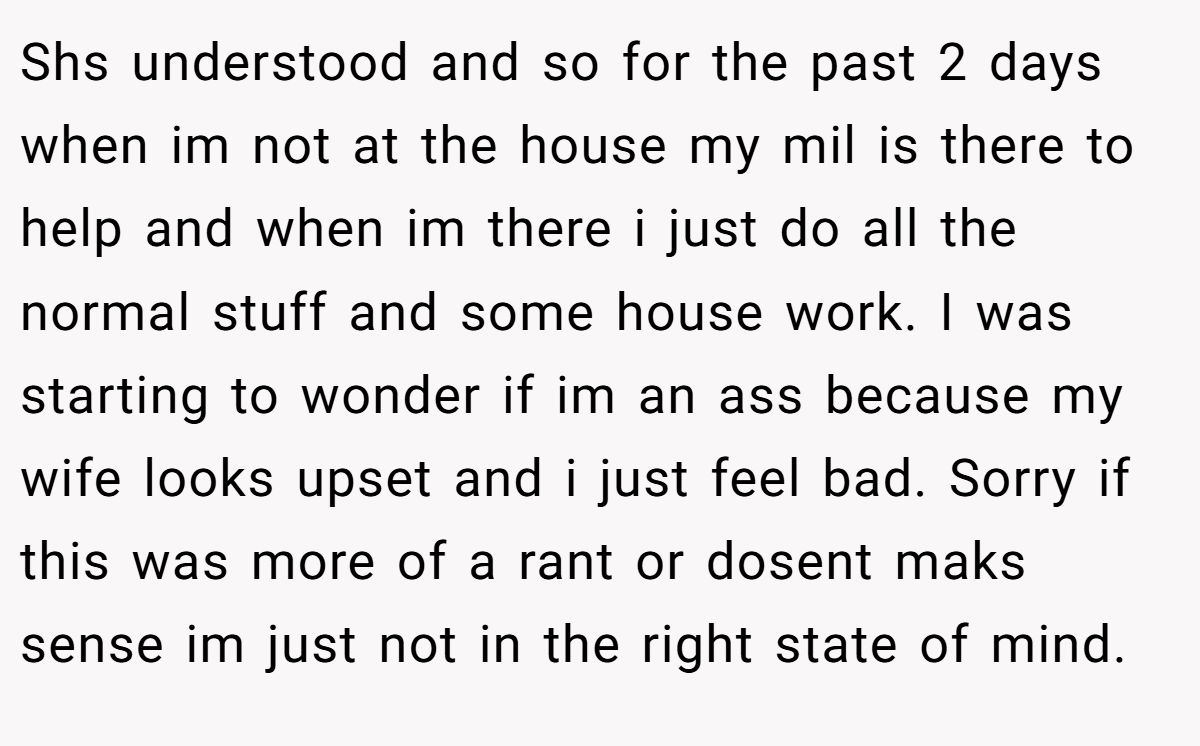 Shs understood and so for the past 2 days when im not at the house my mil is there to help and when im there i just do all the normal stuff and some house work. I was starting to wonder if im an ass because my wife looks upset and i just feel bad. Sorry if this was more of a rant or dosent maks sense im just not in the right state of mind.