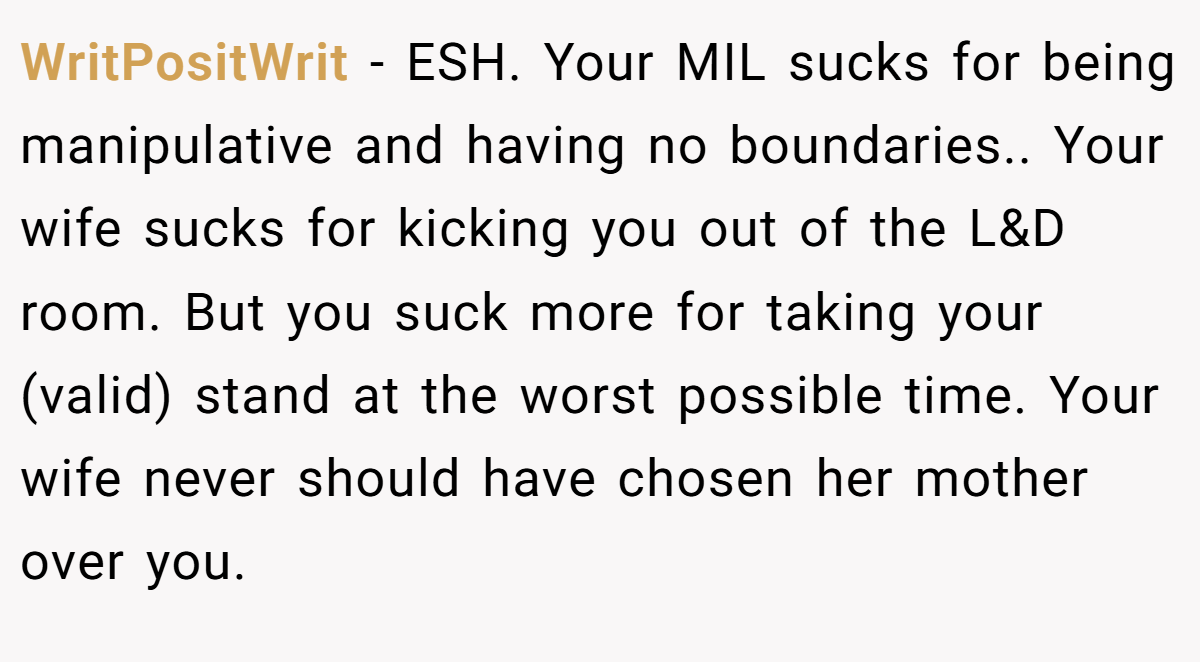 WritPositWrit - ESH. Your MIL sucks for being manipulative and having no boundaries.. Your wife sucks for kicking you out of the L&D room. But you suck more for taking your (valid) stand at the worst possible time. Your wife never should have chosen her mother over you.