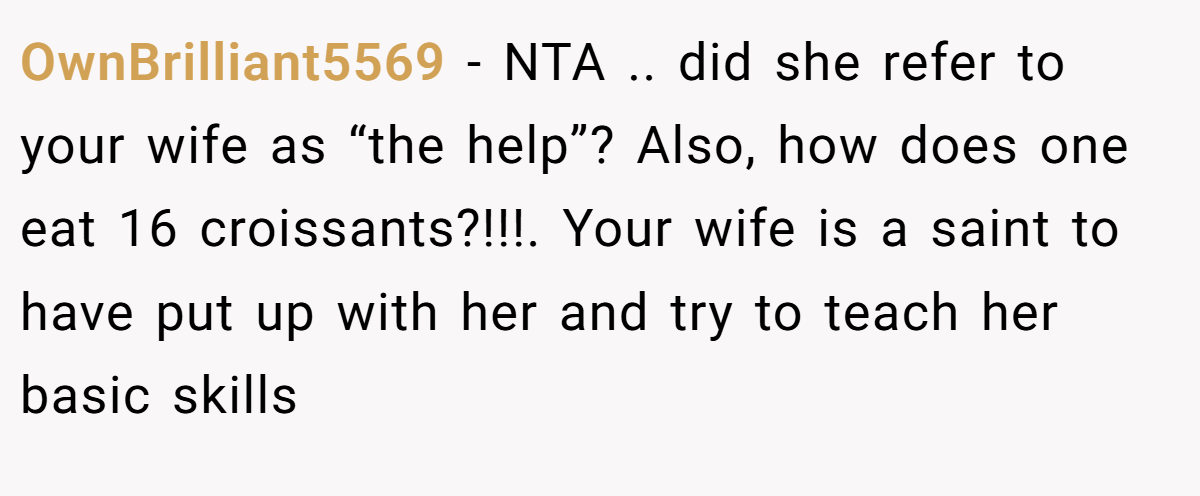 OwnBrilliant5569 − NTA .. did she refer to your wife as “the help”? Also, how does one eat 16 croissants?!!!. Your wife is a saint to have put up with her and try to teach her basic skills