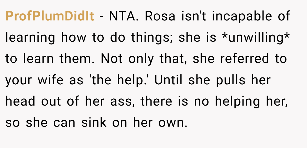 ProfPlumDidIt − NTA. Rosa isn't incapable of learning how to do things; she is *unwilling* to learn them. Not only that, she referred to your wife as 'the help.' Until she pulls her head out of her ass, there is no helping her, so she can sink on her own.