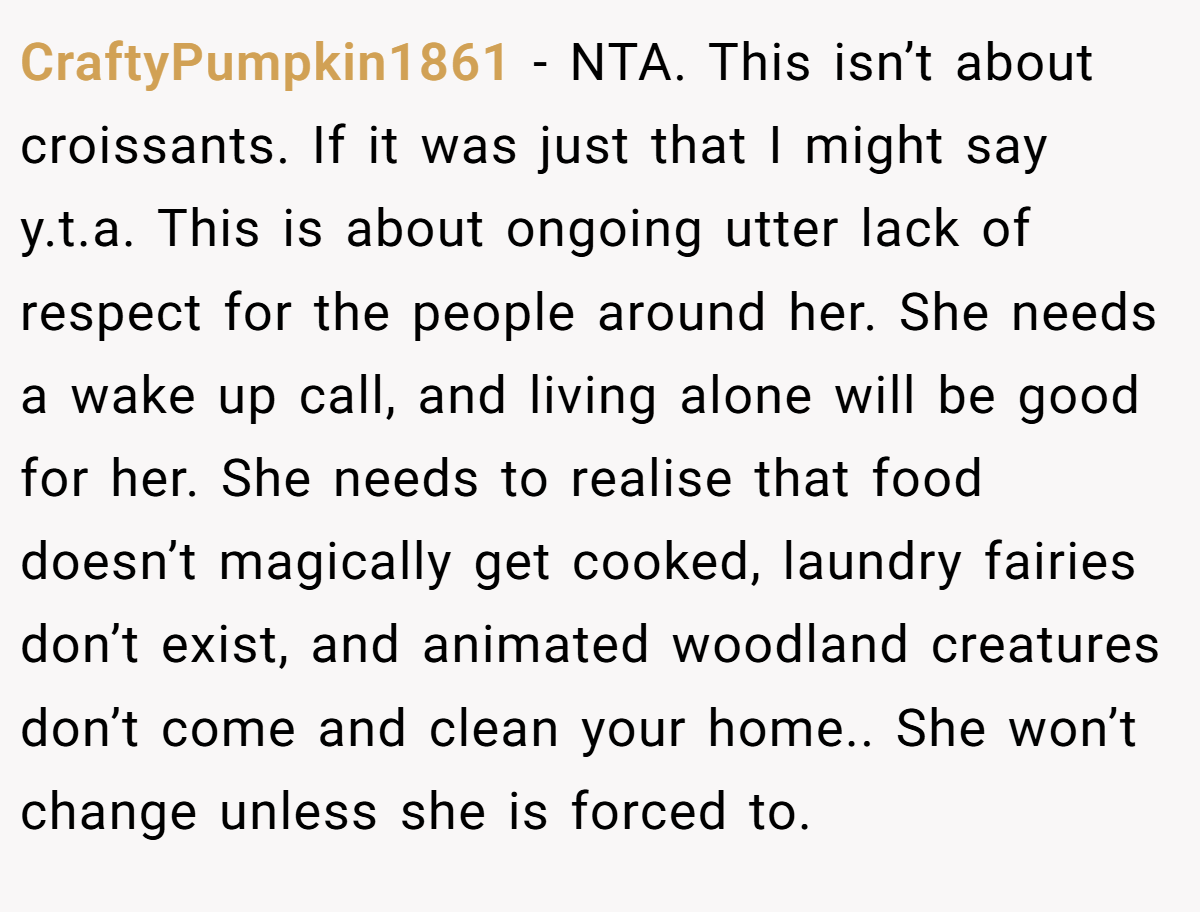 CraftyPumpkin1861 − NTA. This isn’t about croissants. If it was just that I might say y.t.a. This is about ongoing utter lack of respect for the people around her. She needs a wake up call, and living alone will be good for her. She needs to realise that food doesn’t magically get cooked, laundry fairies don’t exist, and animated woodland creatures don’t come and clean your home.. She won’t change unless she is forced to.