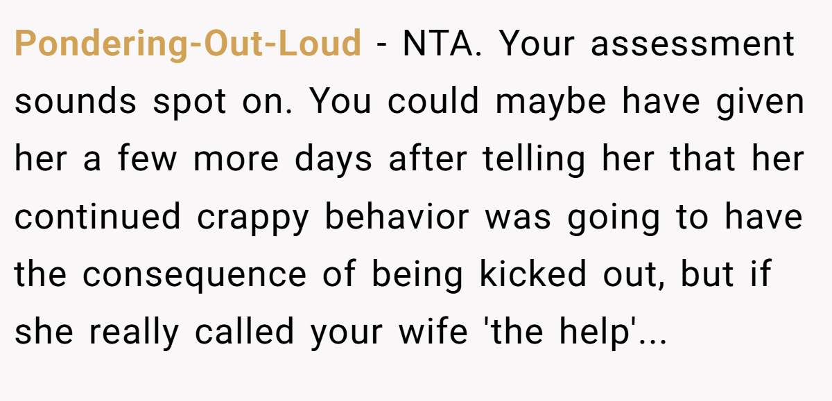 Pondering-Out-Loud − NTA. Your assessment sounds spot on. You could maybe have given her a few more days after telling her that her continued crappy behavior was going to have the consequence of being kicked out, but if she really called your wife 'the help'...