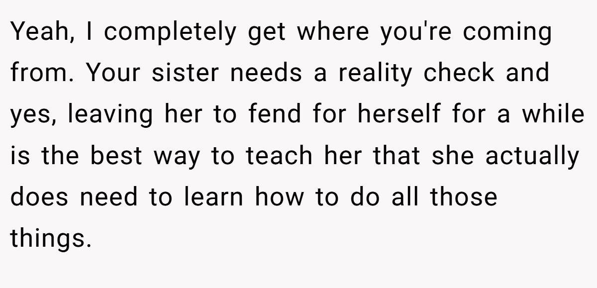 Yeah, I completely get where you're coming from. Your sister needs a reality check and yes, leaving her to fend for herself for a while is the best way to teach her that she actually does need to learn how to do all those things.