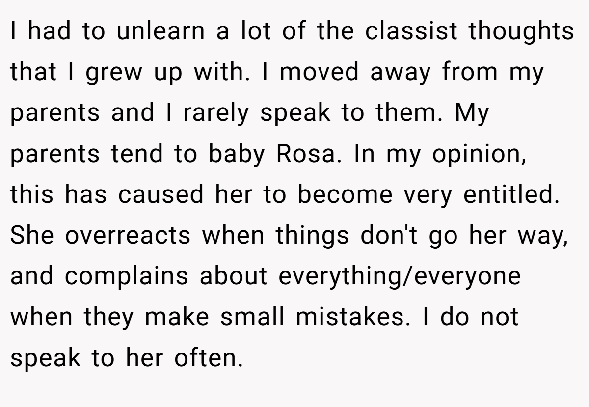 I had to unlearn a lot of the classist thoughts that I grew up with. I moved away from my parents and I rarely speak to them. My parents tend to baby Rosa. In my opinion, this has caused her to become very entitled. She overreacts when things don't go her way, and complains about everything/everyone when they make small mistakes. I do not speak to her often.