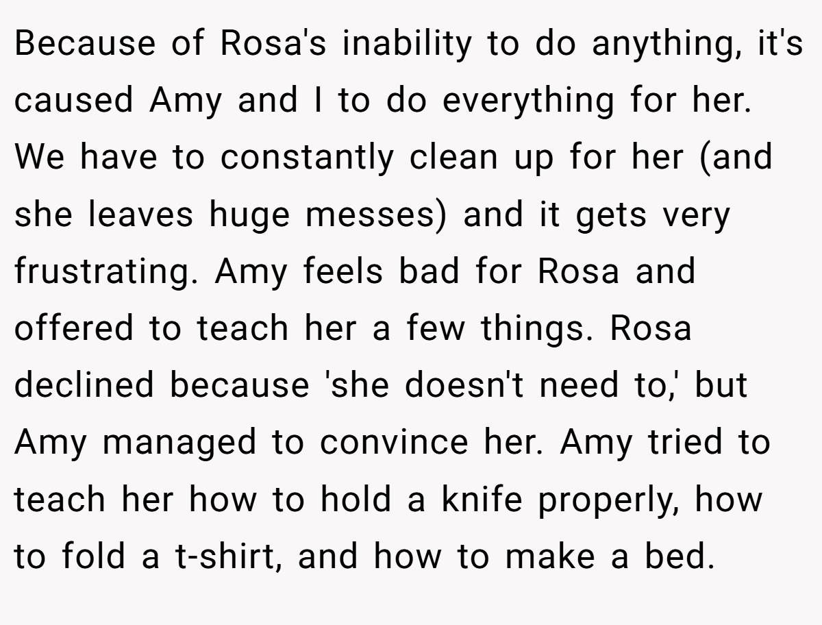 Because of Rosa's inability to do anything, it's caused Amy and I to do everything for her. We have to constantly clean up for her (and she leaves huge messes) and it gets very frustrating. Amy feels bad for Rosa and offered to teach her a few things. Rosa declined because 'she doesn't need to,' but Amy managed to convince her. Amy tried to teach her how to hold a knife properly, how to fold a t-shirt, and how to make a bed.