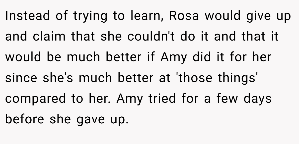 Instead of trying to learn, Rosa would give up and claim that she couldn't do it and that it would be much better if Amy did it for her since she's much better at 'those things' compared to her. Amy tried for a few days before she gave up.
