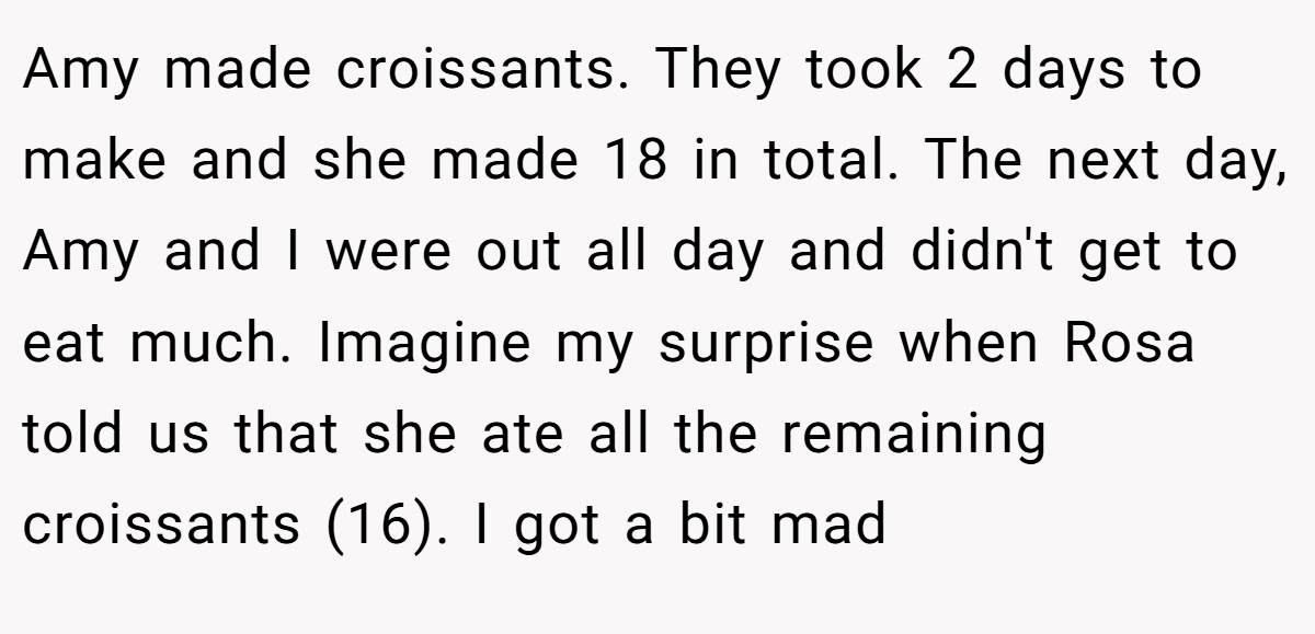 Amy made croissants. They took 2 days to make and she made 18 in total. The next day, Amy and I were out all day and didn't get to eat much. Imagine my surprise when Rosa told us that she ate all the remaining croissants (16). I got a bit mad