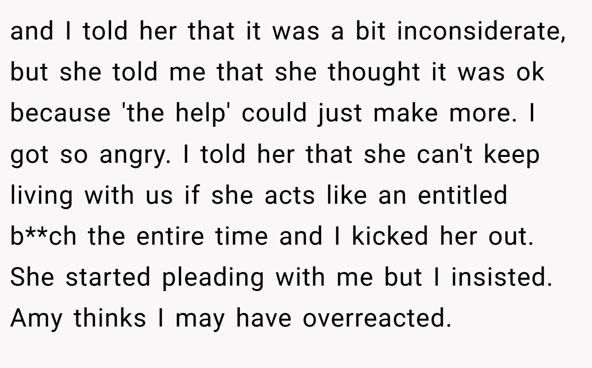 and I told her that it was a bit inconsiderate, but she told me that she thought it was ok because 'the help' could just make more. I got so angry. I told her that she can't keep living with us if she acts like an entitled b**ch the entire time and I kicked her out. She started pleading with me but I insisted. Amy thinks I may have overreacted.