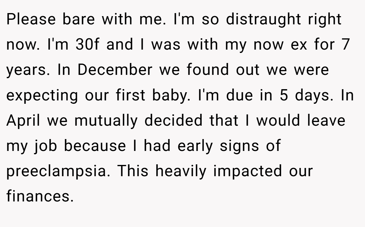 Please bare with me. I'm so distraught right now. I'm 30f and I was with my now ex for 7 years. In December we found out we were expecting our first baby. I'm due in 5 days. In April we mutually decided that I would leave my job because I had early signs of preeclampsia. This heavily impacted our finances.