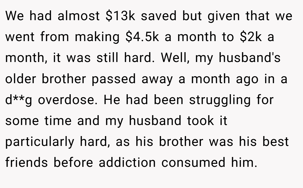 We had almost $13k saved but given that we went from making $4.5k a month to $2k a month, it was still hard. Well, my husband's older brother passed away a month ago in a d**g overdose. He had been struggling for some time and my husband took it particularly hard, as his brother was his best friends before addiction consumed him.