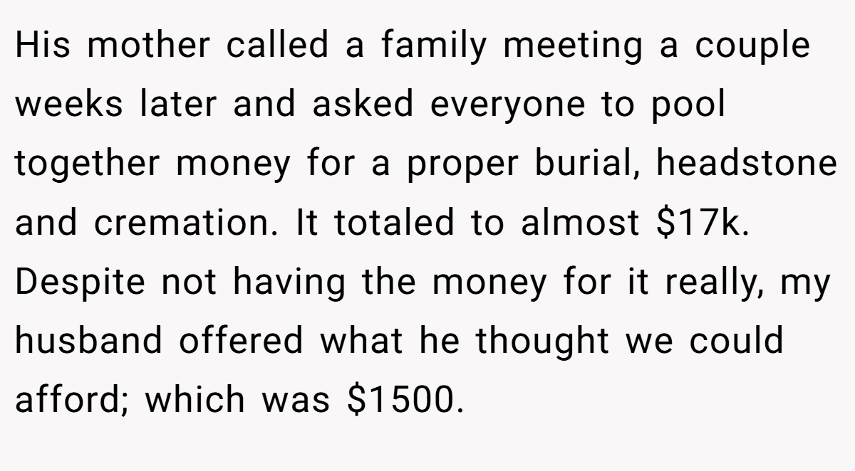 His mother called a family meeting a couple weeks later and asked everyone to pool together money for a proper burial, headstone and cremation. It totaled to almost $17k. Despite not having the money for it really, my husband offered what he thought we could afford; which was $1500.
