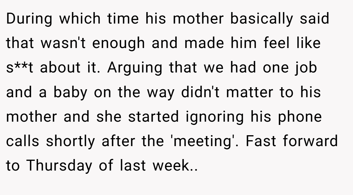 During which time his mother basically said that wasn't enough and made him feel like s**t about it. Arguing that we had one job and a baby on the way didn't matter to his mother and she started ignoring his phone calls shortly after the 'meeting'. Fast forward to Thursday of last week..