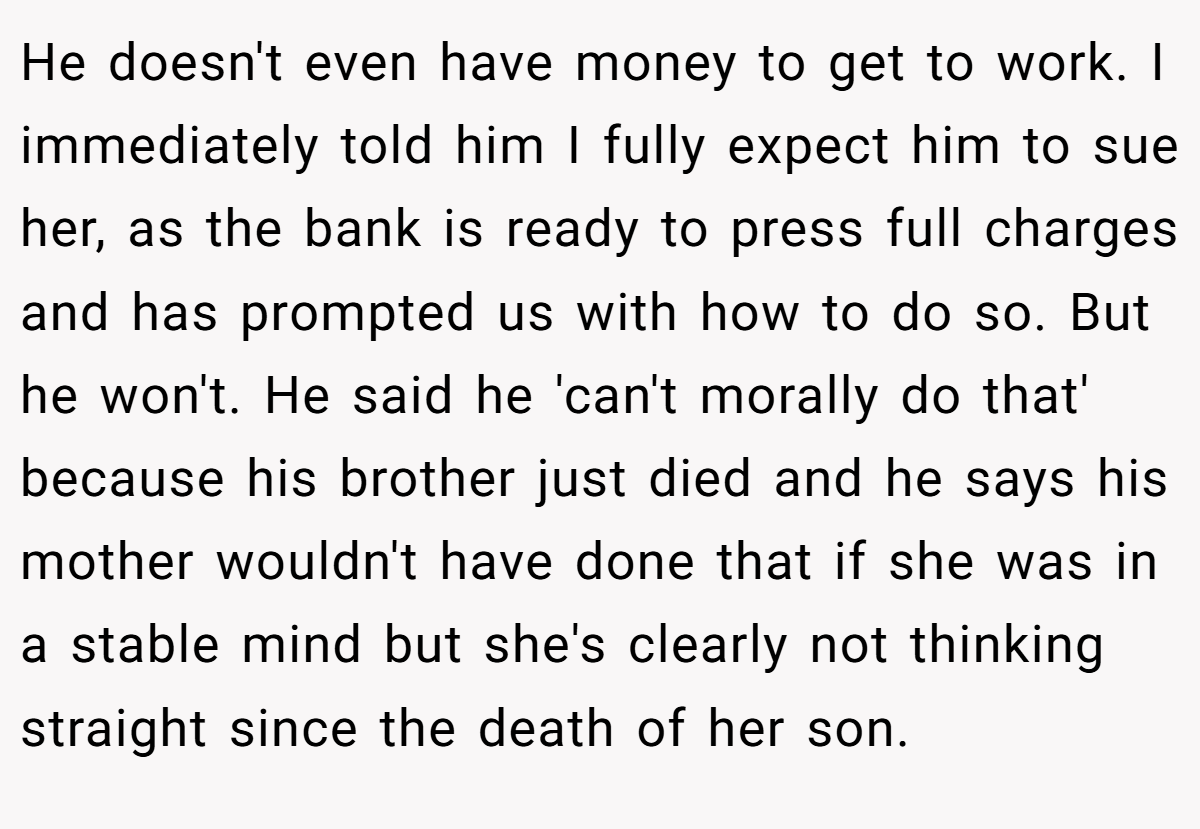 He doesn't even have money to get to work. I immediately told him I fully expect him to sue her, as the bank is ready to press full charges and has prompted us with how to do so. But he won't. He said he 'can't morally do that' because his brother just died and he says his mother wouldn't have done that if she was in a stable mind but she's clearly not thinking straight since the death of her son.