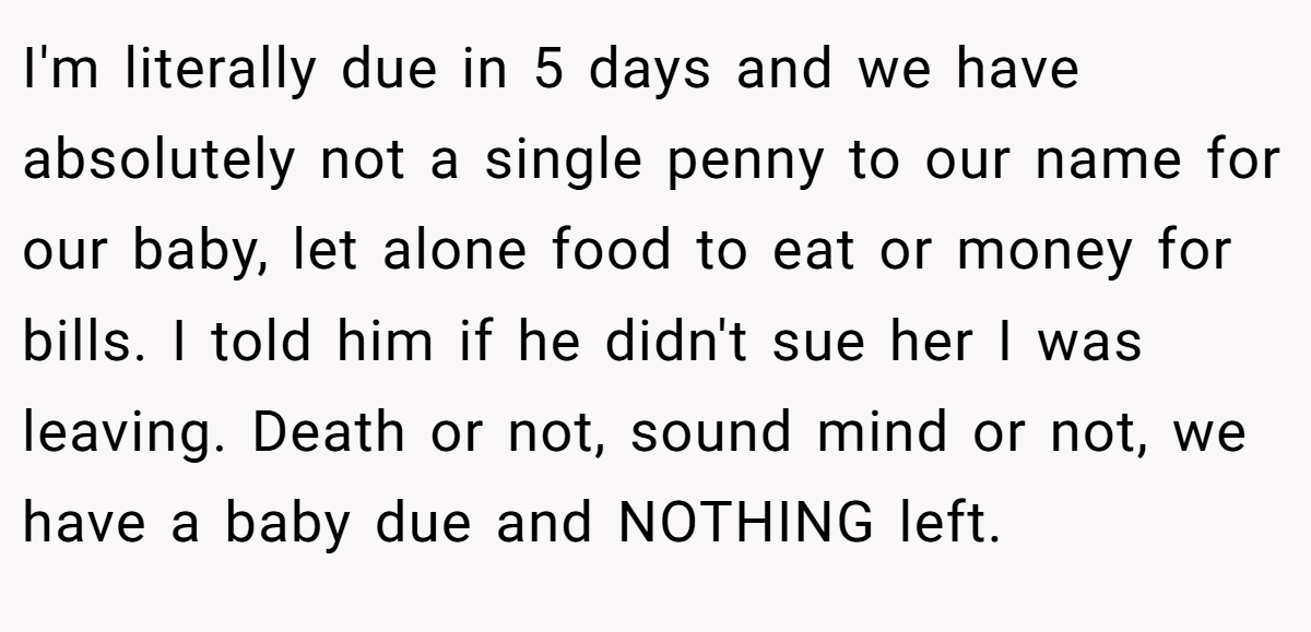I'm literally due in 5 days and we have absolutely not a single penny to our name for our baby, let alone food to eat or money for bills. I told him if he didn't sue her I was leaving. Death or not, sound mind or not, we have a baby due and NOTHING left.