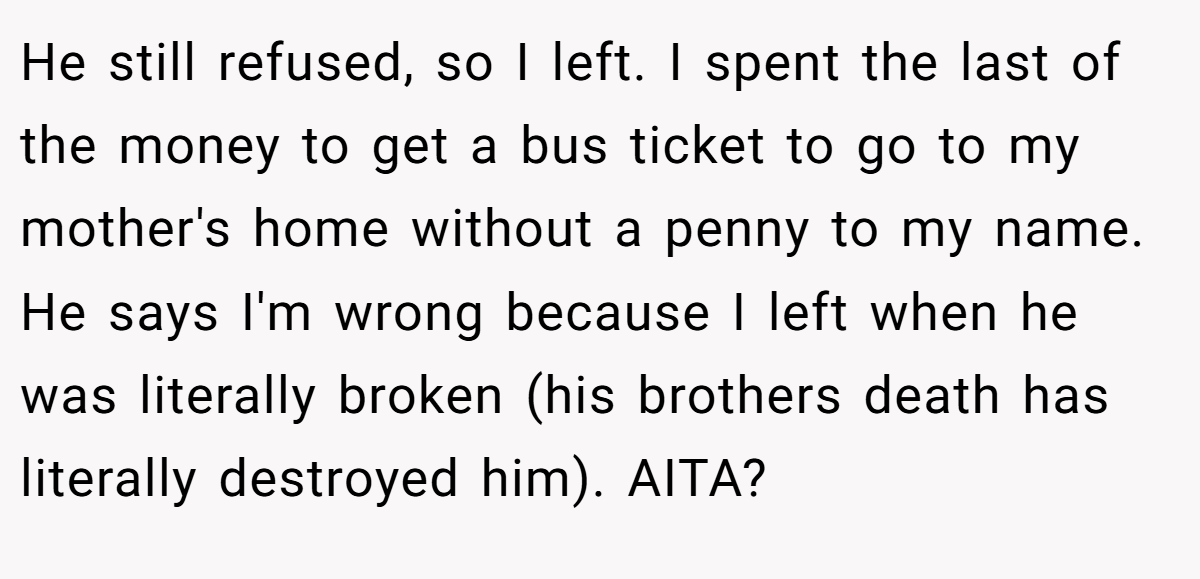 He still refused, so I left. I spent the last of the money to get a bus ticket to go to my mother's home without a penny to my name. He says I'm wrong because I left when he was literally broken (his brothers death has literally destroyed him). AITA?