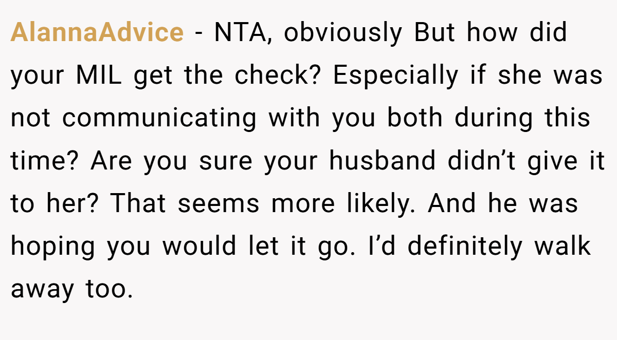 AlannaAdvice - NTA, obviously But how did your MIL get the check? Especially if she was not communicating with you both during this time? Are you sure your husband didn’t give it to her? That seems more likely. And he was hoping you would let it go. I’d definitely walk away too.
