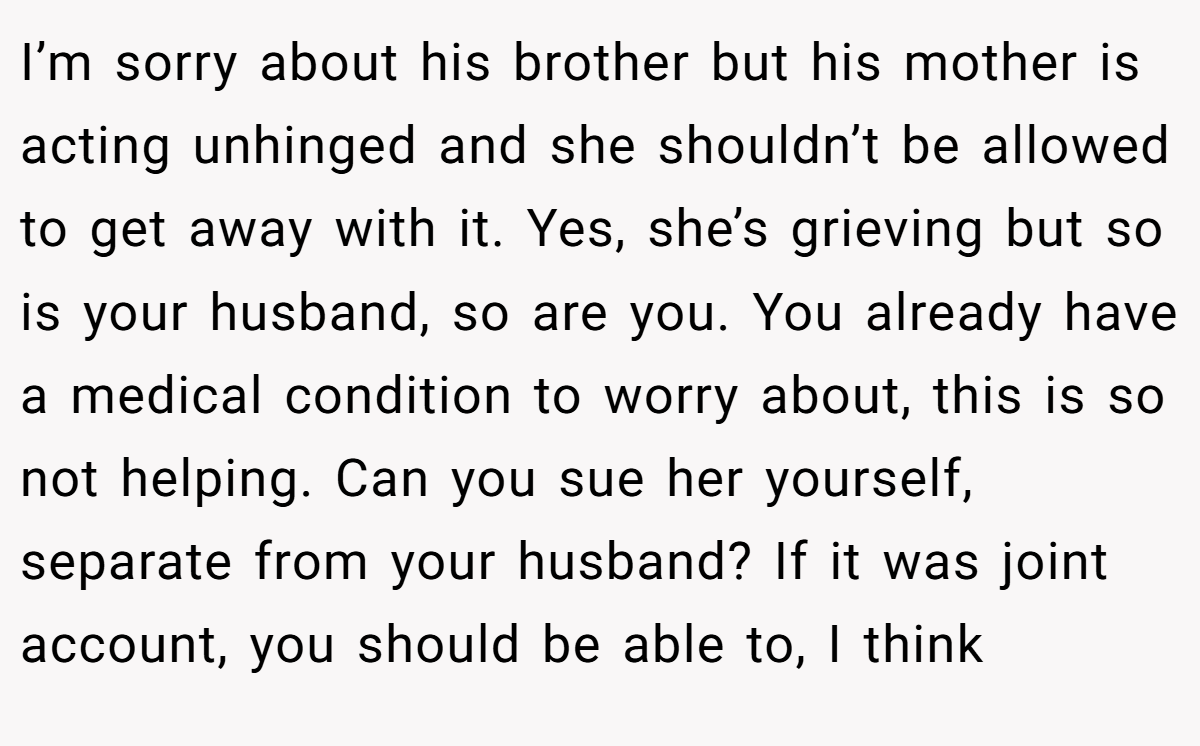 I’m sorry about his brother but his mother is acting unhinged and she shouldn’t be allowed to get away with it. Yes, she’s grieving but so is your husband, so are you. You already have a medical condition to worry about, this is so not helping. Can you sue her yourself, separate from your husband? If it was joint account, you should be able to, I think