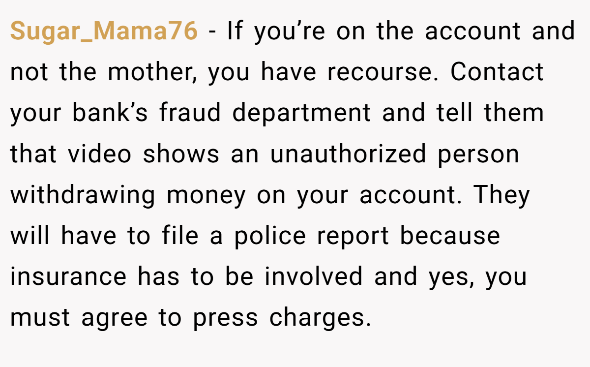 Sugar_Mama76 - If you’re on the account and not the mother, you have recourse. Contact your bank’s fraud department and tell them that video shows an unauthorized person withdrawing money on your account. They will have to file a police report because insurance has to be involved and yes, you must agree to press charges.