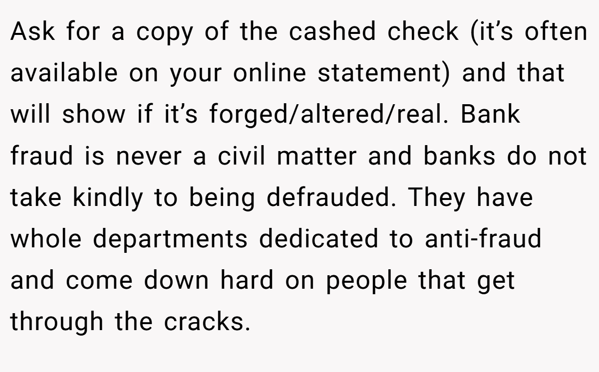 Ask for a copy of the cashed check (it’s often available on your online statement) and that will show if it’s forged/altered/real. Bank fraud is never a civil matter and banks do not take kindly to being defrauded. They have whole departments dedicated to anti-fraud and come down hard on people that get through the cracks.