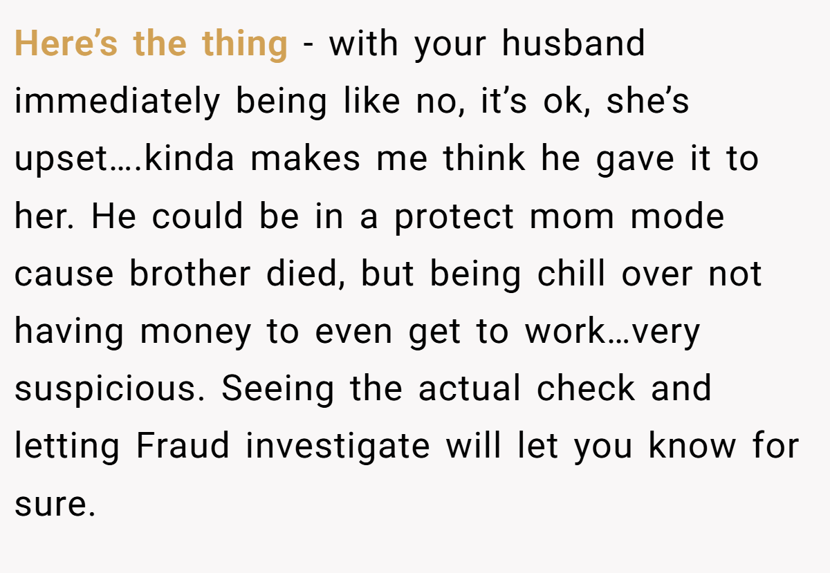 Here’s the thing - with your husband immediately being like no, it’s ok, she’s upset….kinda makes me think he gave it to her. He could be in a protect mom mode cause brother died, but being chill over not having money to even get to work…very suspicious. Seeing the actual check and letting Fraud investigate will let you know for sure.