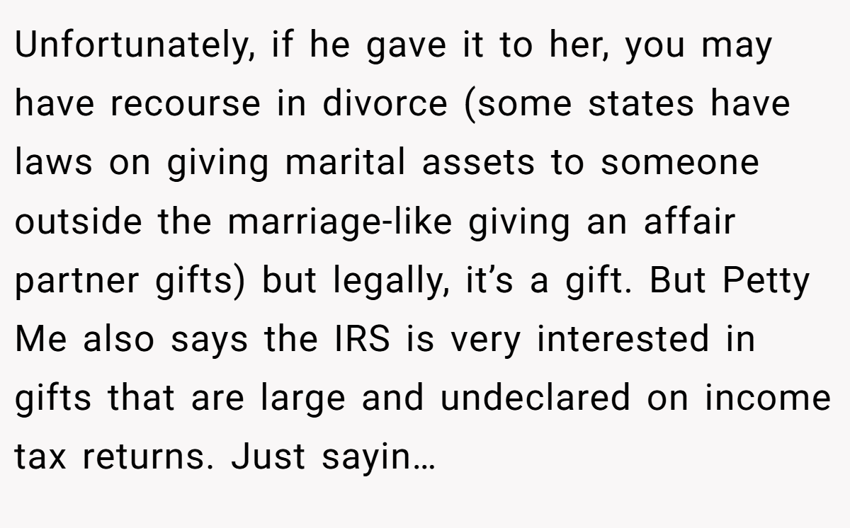 Unfortunately, if he gave it to her, you may have recourse in divorce (some states have laws on giving marital assets to someone outside the marriage-like giving an affair partner gifts) but legally, it’s a gift. But Petty Me also says the IRS is very interested in gifts that are large and undeclared on income tax returns. Just sayin…