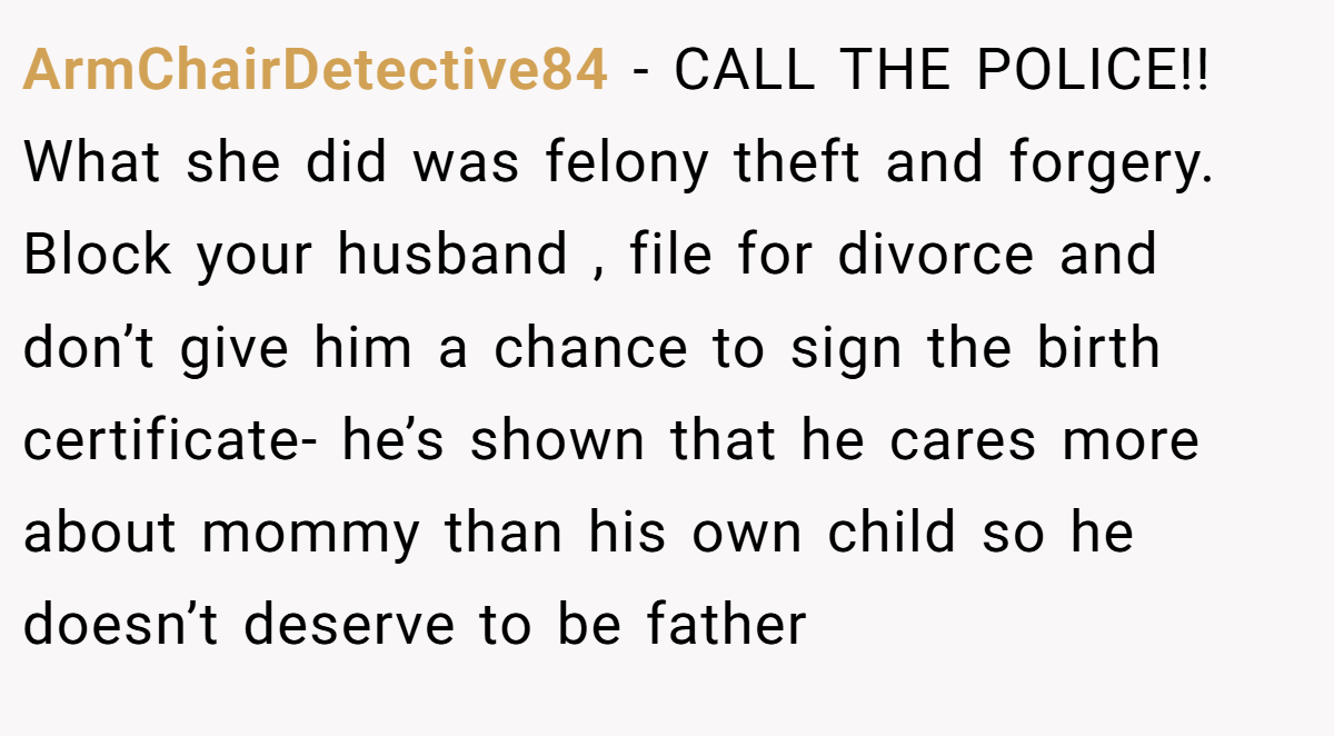 ArmChairDetective84 - CALL THE POLICE!! What she did was felony theft and forgery. Block your husband , file for divorce and don’t give him a chance to sign the birth certificate- he’s shown that he cares more about mommy than his own child so he doesn’t deserve to be father