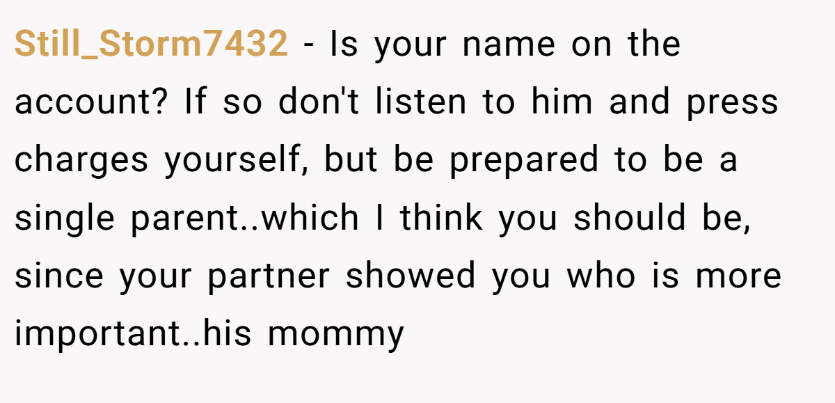 Still_Storm7432 - Is your name on the account? If so don't listen to him and press charges yourself, but be prepared to be a single parent..which I think you should be, since your partner showed you who is more important..his mommy