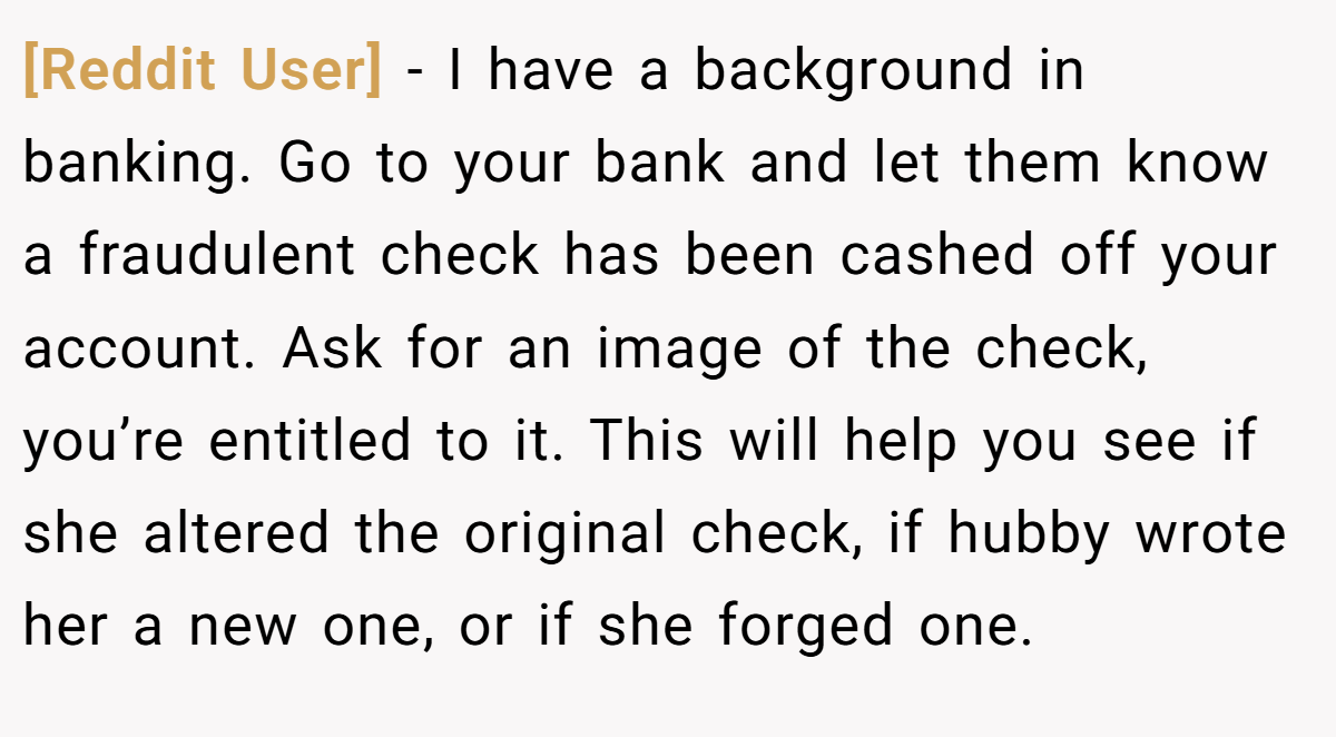 [Reddit User] - I have a background in banking. Go to your bank and let them know a fraudulent check has been cashed off your account. Ask for an image of the check, you’re entitled to it. This will help you see if she altered the original check, if hubby wrote her a new one, or if she forged one.