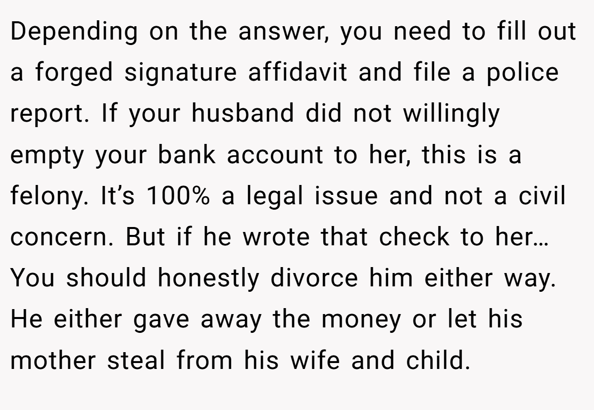 Depending on the answer, you need to fill out a forged signature affidavit and file a police report. If your husband did not willingly empty your bank account to her, this is a felony. It’s 100% a legal issue and not a civil concern. But if he wrote that check to her… You should honestly divorce him either way. He either gave away the money or let his mother steal from his wife and child.