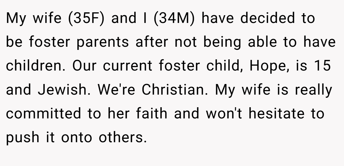 My wife (35F) and I (34M) have decided to be foster parents after not being able to have children. Our current foster child, Hope, is 15 and Jewish. We're Christian. My wife is really committed to her faith and won't hesitate to push it onto others.