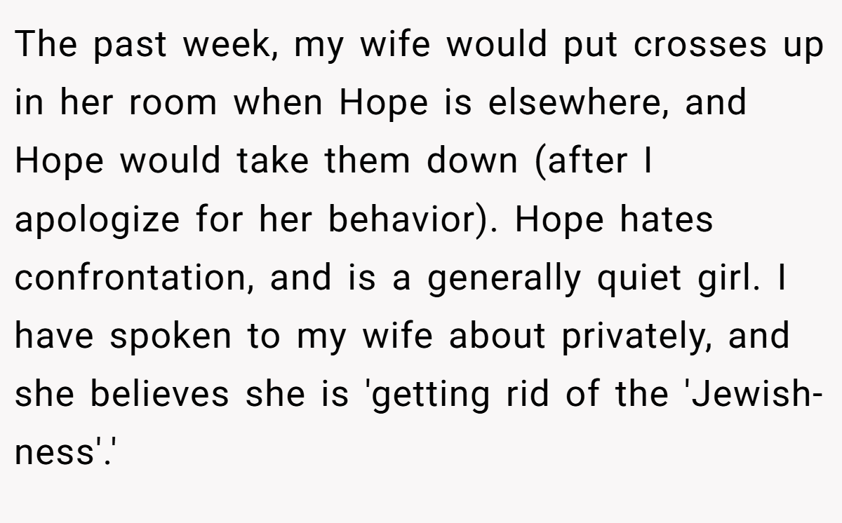 The past week, my wife would put crosses up in her room when Hope is elsewhere, and Hope would take them down (after I apologize for her behavior). Hope hates confrontation, and is a generally quiet girl. I have spoken to my wife about privately, and she believes she is 'getting rid of the 'Jewish-ness'.'