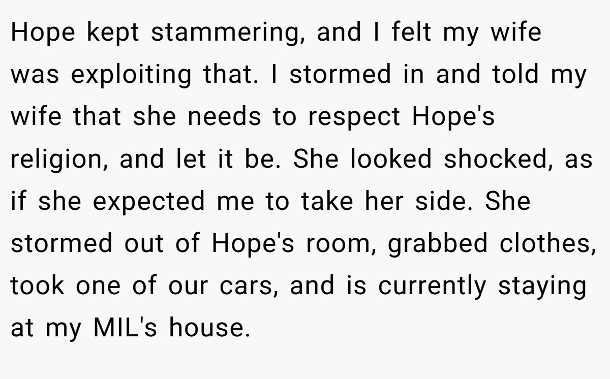 Hope kept stammering, and I felt my wife was exploiting that. I stormed in and told my wife that she needs to respect Hope's religion, and let it be. She looked shocked, as if she expected me to take her side. She stormed out of Hope's room, grabbed clothes, took one of our cars, and is currently staying at my MIL's house.